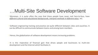 …Multi-Site Software Development
oMoreover, It is quite often the case that these people have never met face-to-face, have
different cultural and educational backgrounds, interpret methods in different ways, etc.
oSoftware engineering training and practice are quite different between cities and countries. It
can be difficult to communicate between teams and among team members.
oHence, the globalization of software development means increasing problems.
oIt is this imperative of financial gain that drives people and businesses to multi-site
development and the Internet which facilitates it.
 