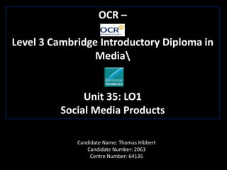 OCR –
Level 3 Cambridge Introductory Diploma in
Media
Unit 35: LO1
Social Media Products
Candidate Name: Thomas Hibbert
Candidate Number: 2063
Centre Number: 64135
 