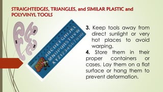 3. Keep tools away from
direct sunlight or very
hot places to avoid
warping.
4. Store them in their
proper containers or
cases. Lay them on a flat
surface or hang them to
prevent deformation.
STRAIGHTEDGES, TRIANGLES, and SIMILAR PLASTIC and
POLYVINYL TOOLS
 