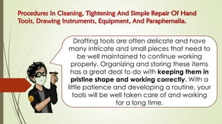 Procedures In Cleaning, Tightening And Simple Repair Of Hand
Tools, Drawing Instruments, Equipment, And Paraphernalia.
Drafting tools are often delicate and have
many intricate and small pieces that need to
be well maintained to continue working
properly. Organizing and storing these items
has a great deal to do with keeping them in
pristine shape and working correctly. With a
little patience and developing a routine, your
tools will be well taken care of and working
for a long time.
 