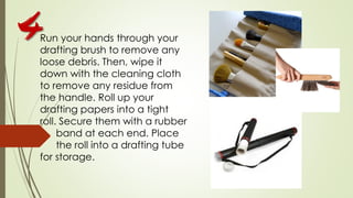 Run your hands through your
drafting brush to remove any
loose debris. Then, wipe it
down with the cleaning cloth
to remove any residue from
the handle. Roll up your
drafting papers into a tight
roll. Secure them with a rubber
band at each end. Place
the roll into a drafting tube
for storage.
4
 