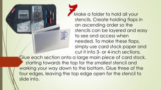 Make a folder to hold all your
stencils. Create holding flaps in
an ascending order so the
stencils can be layered and easy
to see and access when
needed. To make these flaps,
simply use card stock paper and
cut it into 3- or 4-inch sections.
Glue each section onto a large main piece of card stock,
starting towards the top for the smallest stencil and
working your way down to the bottom. Glue three of the
four edges, leaving the top edge open for the stencil to
slide into.
7
 