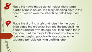 Place this newly made stencil holder into a large
plastic or mesh pouch. Put a dry-cleaning cloth in the
pouch, placed over the stencils, to help keep them
clean.
Place the drafting brush and rulers into the pouch.
Then place the organizer tray into the pouch. If the
compass had its own storage box, then place this in
the pouch. All the major tools should now be in this
portable carrying pouch with your paper in the
separate portable carrying drafting tube.
8
9
 