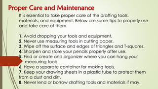 Proper Care and Maintenance
It is essential to take proper care of the drafting tools,
materials, and equipment. Below are some tips to properly use
and take care of them.
1. Avoid dropping your tools and equipment.
2. Never use measuring tools in cutting paper.
3. Wipe off the surface and edges of triangles and T-squares.
4. Sharpen and store your pencils properly after use.
5. Find or create and organizer where you can hang your
measuring tools.
6. Have a separate container for making tools.
7. Keep your drawing sheets in a plastic tube to protect them
from a dust and dirt.
8. Never lend or borrow drafting tools and materials if may.
 