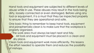 Hand tools and equipment are subjected to different levels of
abuse while in use. These abuses may result in the tools being
dirty, loosely connected or even damaged. Before using any
tool or equipment, it is a must that they be inspected properly
to ensure that they are operational and safe.
One basic thing to remember to keep hand tools, equipment
and paraphernalia clean is to make sure that the workplace is
properly organized.
The work area must always be kept neat and tidy.
All tools and equipment must be placed in a clean and
dry place.
Clean tools and equipment work more efficiently. This lessens
the effort needed to operate them and reduces the possibility
of mishaps.
 