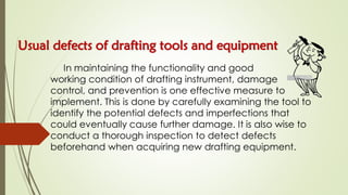 Usual defects of drafting tools and equipment
In maintaining the functionality and good
working condition of drafting instrument, damage
control, and prevention is one effective measure to
implement. This is done by carefully examining the tool to
identify the potential defects and imperfections that
could eventually cause further damage. It is also wise to
conduct a thorough inspection to detect defects
beforehand when acquiring new drafting equipment.
 
