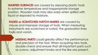 WARPED SURFACES are caused by exposing plastic tools
to extreme temperature and inappropriate storage
position. Wooden tools may also warp when spilled with
liquid or exposed to moisture.
FADED or SCRATCHED HATCH MARKS are caused by
misuse and improper storage of tools. When measuring
instruments are scratched or rusted, the graduation lines
fade and vanish.
MISSING PARTS could greatly affect the performance
and precision of the tool. When acquiring new tools,
double-check and ensure that all important parts such
as screws, adjustment knobs and the like are present.
 