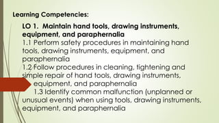 Learning Competencies:
LO 1. Maintain hand tools, drawing instruments,
equipment, and paraphernalia
1.1 Perform safety procedures in maintaining hand
tools, drawing instruments, equipment, and
paraphernalia
1.2 Follow procedures in cleaning, tightening and
simple repair of hand tools, drawing instruments,
equipment, and paraphernalia
1.3 Identify common malfunction (unplanned or
unusual events) when using tools, drawing instruments,
equipment, and paraphernalia
 