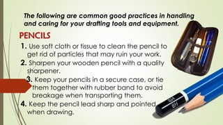 The following are common good practices in handling
and caring for your drafting tools and equipment.
PENCILS
1. Use soft cloth or tissue to clean the pencil to
get rid of particles that may ruin your work.
2. Sharpen your wooden pencil with a quality
sharpener.
3. Keep your pencils in a secure case, or tie
them together with rubber band to avoid
breakage when transporting them.
4. Keep the pencil lead sharp and pointed
when drawing.
 