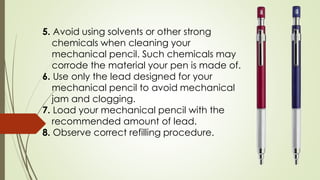5. Avoid using solvents or other strong
chemicals when cleaning your
mechanical pencil. Such chemicals may
corrode the material your pen is made of.
6. Use only the lead designed for your
mechanical pencil to avoid mechanical
jam and clogging.
7. Load your mechanical pencil with the
recommended amount of lead.
8. Observe correct refilling procedure.
 