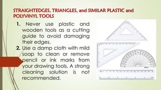 STRAIGHTEDGES, TRIANGLES, and SIMILAR PLASTIC and
POLYVINYL TOOLS
1. Never use plastic and
wooden tools as a cutting
guide to avoid damaging
their edges.
2. Use a damp cloth with mild
soap to clean or remove
pencil or ink marks from
your drawing tools. A strong
cleaning solution is not
recommended.
 