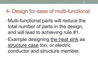 4- Design for ease of multi-functional:
•Multi-functional parts will reduce the
total number of parts in the design,
and will lead to achieving rule #1.
•Example designing the heat sink as
structure case too, or electric
conductor and structure member.
17
 