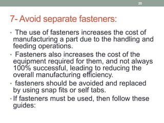 7- Avoid separate fasteners:
• The use of fasteners increases the cost of
manufacturing a part due to the handling and
feeding operations.
• Fasteners also increases the cost of the
equipment required for them, and not always
100% successful, leading to reducing the
overall manufacturing efficiency.
• fasteners should be avoided and replaced
by using snap fits or self tabs.
• If fasteners must be used, then follow these
guides:
20
 