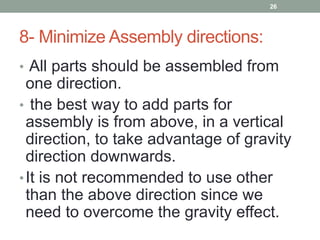 8- Minimize Assembly directions:
• All parts should be assembled from
one direction.
• the best way to add parts for
assembly is from above, in a vertical
direction, to take advantage of gravity
direction downwards.
•It is not recommended to use other
than the above direction since we
need to overcome the gravity effect.
26
 