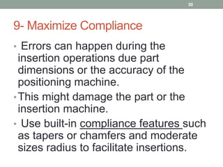9- Maximize Compliance
• Errors can happen during the
insertion operations due part
dimensions or the accuracy of the
positioning machine.
•This might damage the part or the
insertion machine.
• Use built-in compliance features such
as tapers or chamfers and moderate
sizes radius to facilitate insertions.
30
 