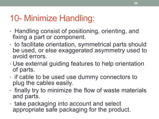 10- Minimize Handling:
• Handling consist of positioning, orienting, and
fixing a part or component.
• to facilitate orientation, symmetrical parts should
be used, or else exaggerated asymmetry used to
avoid errors.
• Use external guiding features to help orientation
of parts.
• if cable to be used use dummy connectors to
plug the cables easily.
• finally try to minimize the flow of waste materials
and parts.
• take packaging into account and select
appropriate safe packaging for the product.
34
 