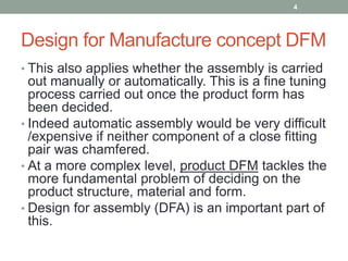 Design for Manufacture concept DFM
• This also applies whether the assembly is carried
out manually or automatically. This is a fine tuning
process carried out once the product form has
been decided.
• Indeed automatic assembly would be very difficult
/expensive if neither component of a close fitting
pair was chamfered.
• At a more complex level, product DFM tackles the
more fundamental problem of deciding on the
product structure, material and form.
• Design for assembly (DFA) is an important part of
this.
4
 