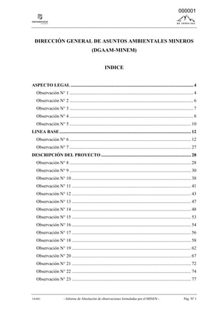 14-041 - Informe de Absolución de observaciones formuladas por el MINEN - Pág. Nº 1
DIRECCIÓN GENERAL DE ASUNTOS AMBIENTALES MINEROS
(DGAAM-MINEM)
INDICE
ASPECTO LEGAL ............................................................................................................. 4
Observación N° 1 .............................................................................................................. 4
Observación N° 2 .............................................................................................................. 6
Observación N° 3 .............................................................................................................. 7
Observación N° 4 .............................................................................................................. 8
Observación N° 5 ............................................................................................................ 10
LINEA BASE..................................................................................................................... 12
Observación N° 6 ............................................................................................................ 12
Observación N° 7 ............................................................................................................ 27
DESCRIPCIÓN DEL PROYECTO ................................................................................ 28
Observación N° 8 ............................................................................................................ 28
Observación N° 9 ............................................................................................................ 30
Observación N° 10 .......................................................................................................... 38
Observación N° 11 .......................................................................................................... 41
Observación N° 12 .......................................................................................................... 43
Observación N° 13 .......................................................................................................... 47
Observación N° 14 .......................................................................................................... 48
Observación N° 15 .......................................................................................................... 53
Observación N° 16 .......................................................................................................... 54
Observación N° 17 .......................................................................................................... 56
Observación N° 18 .......................................................................................................... 58
Observación N° 19 .......................................................................................................... 62
Observación N° 20 .......................................................................................................... 67
Observación N° 21 .......................................................................................................... 72
Observación N° 22 .......................................................................................................... 74
Observación N° 23 .......................................................................................................... 77
000001
 