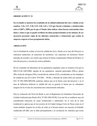 14-041 - Informe de Absolución de observaciones formuladas por el MINEN - Pág. Nº 110
OBSERVACIÓN N° 32
En el estudio se muestra los resultados de la calidad ambiental del Aire y Ruido en los
cuadros: 3.16, 3.17, 3.18, 3.19, 3.20, 3,22 y 3.23 que fueran evaluados y monitoreados
entre el 2007 y 2009; por lo que el Titular debe indicar cómo fueron contrastados éstos
datos y cómo es que se puede certificar los datos proporcionados en los mismos, de ser
necesario presentar copia de los informes semestrales o trimestrales que realiza la
empresa respecto al área propiamente dicha.
ABSOLUCION
Con la finalidad de evaluar el nivel de calidad del Aire y Ruido en la zona del Proyecto se
realizaron mediciones en estaciones de monitoreo. Las estaciones de monitoreo fueron
ubicadas de acuerdo a un criterio que incluyó la fuente contaminante (Planta de Óxidos), el
área del proyecto y cercanía de centros poblados.
De los resultados de laboratorio de los parámetros regulados como el Arsénico (As) por la
RM-315-96 EM/VMM, además de los parámetros: material particulado (PM10), plomo
(Pb), óxido de nitrógeno (NO2), monóxido de carbono (CO), considerados en los estándares
de calidad de aire ECA (D.S. 074-2001 – PCM), y Dióxido de azufre (SO2) de acuerdo al
D.S. Nº 003-2008-MINAM; podemos indicar que en la futura zona del proyecto y en el
área de Influencia Indirecta la calidad del aire en general es buena por no sobrepasar
ninguno de los niveles de concentraciones anteriormente indicados.
Para la evaluación del Nivel de Ruido se usó el Reglamento de Estándares Nacionales de
Calidad Ambiental para Ruido (D.S. Nº 085-2003-PCM). Con este fin se estableció una red
considerando estaciones en zonas residenciales e industriales. En el caso de la zona
residencial se aprecia que en los sectores de la Ciudad Antigua Cerro de Pasco como en el
centro poblado Ayapoto los niveles de ruido en el horario diurno son mayores al Estándar
establecido (60 dB), esto se debe principalmente a la circulación de vehículos que existe
000110
 