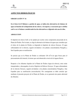 14-041 - Informe de Absolución de observaciones formuladas por el MINEN - Pág. Nº 115
ASPECTOS HIDROLÓGICOS
OBSERVACIÓN N° 34
En el ítem 4.4.13 Balance y gestión de agua, se indica dos alternativas de balance de
agua en función de la disposición de los relaves. Al respecto, es necesario que se defina
cuál va ser el balance considerando las dos alternativas o eligiendo solo una de ellas.
ABSOLUCION
El depósito de relaves Golf, se ha optado por excluir como componente proyectado de la
Planta de Óxidos. Por lo tanto, se elige la alternativa de balance de aguas que considera que
el relave de la planta de Óxidos se dispondrá al depósito de relaves Ocroyoc. El agua
sobrenadante de la relavera, seguirá enviándose a las plantas concentradoras Paragsha y
San Expedito para su reutilización.
Se precisa que en la Planta de Óxidos se utilizarán 120 m3
/h de agua fresca para el
procesamiento del mineral, el mismo que será abastecido a través de la laguna Huicra.
Respecto a los efluentes líquidos de la Planta de Óxidos (Agua de relaves), estos serán
transportados y descargados al activo Depósito de Relaves Ocroyoc. El agua sobrenadante
de la relavera Ocroyoc, seguirá enviándose a las plantas concentradoras Paragsha y San
Expedito para su reutilización (recirculación). Por consiguiente se debe concluir que
mediante el presente proyecto de la Planta de Óxidos, no se generará otro punto adicional
de efluentes.
000115
 
