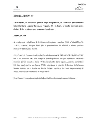 14-041 - Informe de Absolución de observaciones formuladas por el MINEN - Pág. Nº 130
OBSERVACIÓN N° 39
En el estudio, se indica que para la etapa de operación, se va utilizar para consumo
industrial de la Laguna Huicra. Al respecto, debe indicarse el caudal necesario como
el nivel de las gestiones para su aprovechamiento.
ABSOLUCION
Se precisa, que en la Planta de Óxidos se utilizarán un caudal de 2,880 m3
/día (120 m3
/h,
33.3 l/s, 528GPM) de agua fresca para el procesamiento del mineral, el mismo que será
abastecido de la laguna Huicra.
E.A. Cerro S.A.C.cuenta con Resolución Administrativa Nº 045-2003-GRP-DRA/ ATDRP
del 31 de Julio del 2003 que otorga la licencia para uso de agua superficial con Fines
Mineros, por un caudal de hasta 470 l/s provenientes de la laguna Alcacocha captándose
200 l/s a través del río san Juan y 270 l/s a través de la estación de bombeo de la laguna
Huicra, ubicado en el distrito de Simón Bolívar, provincia de Pasco, departamento de
Pasco, Jurisdicción del Distrito de Riego Pasco
En el Anexo 39, se adjunta copia de la Resolución Administrativa antes indicada.
000130
 