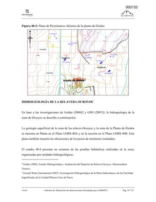14-041 - Informe de Absolución de observaciones formuladas por el MINEN - Pág. Nº 133
Figura 40-2: Plano de Piezómetros Abiertos de la planta de Óxidos
HIDROGEOLOGÍA DE LA RELAVERA OCROYOC
En base a las investigaciones de Golder (2008)2 y GWI (2007)3, la hidrogeología de la
zona de Ocroyoc se describe a continuación:
La geología superficial de la zona de los relaves Ocroyoc y la zona de la Planta de Óxidos
se muestra en Planta en el Plano LOBS-40A y en la sección en el Plano LOBS-40B. Este
plano también muestra las ubicaciones de los pozos de monitoreo instalados.
El cuadro 40.4 presenta un resumen de las pruebas hidráulicas realizadas en la zona,
organizadas por unidades hidrogeológicas.
2.
Golder (2008). Estudio Hidrogeológico, Ampliación del Depósito de Relaves Ocroyoc. Memorandum
Técnico.
3.
Ground Water International (2007). Investigación Hidrogeológica de la Mina Subterránea y de las Facilidad
Superficiales de la Unidad Minera Cerro de Pasco.
PLANTA DE OXIDOS
PIEZOMETRO
PIEZOMETRO
000133
 
