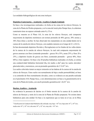 14-041 - Informe de Absolución de observaciones formuladas por el MINEN - Pág. Nº 135
Las unidades hidrogeológicas de esta zona incluyen:
Depósitos Cuaternarios – Acuitardo / Acuífero Colgado Limitado
En base a las investigaciones realizadas a la fecha en las zonas de los relaves Ocroyoc, la
zona de la Planta de Óxidos propuesta y en la zona del stock piles Pampa Seca, la cobertura
cuaternaria tiene un espesor estimado entre 0 y 33 m.
Como se muestra en el Plano AA, la zona de los relaves Ocroyoc, está compuesta
mayormente de depósitos morrénicos con textura promedio de 40% gravas, 30% arenas y
30% finos (limo y arcilla). Se han observado tres manantiales en esta unidad dentro de la
cuenca de la cancha de relaves Ocroyoc, con caudales menores en el rango de 0.1 a 0.6 l/s.
Se han documentado depósitos fluviales y fluvioglaciares en los fondos de los valles dentro
de la cuenca de la cancha de relaves Ocroyoc, la cual está compuesta mayormente de
gravas arenosas con finos (contenido promedio - gravas 50 a 55%, arena 25% y finos 20 a
25%, y depósitos locales de gravas con finos, (contenido promedio – gravas 40%, finos
60%) y limo orgánico. En base a las 20 pruebas hidráulicas realizadas a la fecha, se estima
una conductividad hidráulica horizontal (Kh) de media a alta4
para los suelos aluviales/
glacioaluviales y morrenicos, con un promedio geométrico de 3.7x10-5
m/s.
Los suelos coluviales tienen su mayor extensión en las laderas de la cuenca de la cancha de
relaves de Ocroyoc. Estos suelos son normalmente de baja a media permeabilidad, en base
a su contenido de finos normalmente elevados, como se evidencia en una prueba realizada
en el piezómetro 410, Pampa Seca, y seis determinaciones en base a la granulometría de la
zona de la Planta de óxidos, con una K promedio geométrica de 1.4x10-7
m/s.
Dacitas, Acuífero – Acuitardo
Se evidencia la presencia de dacitas en el límite noreste de la cuenca de la cancha de
relaves de Ocroyoc y norte de la zona de la Planta de Óxidos propuesta. No existen datos
hidráulicos para esta unidad. En base a la experiencia que se tiene en el sur, en la Mina
4
Clasificación de Conductividad Hidráulica (K) utilizada: muy baja: <10-9
m/s; baja entre 10-7
y 10-9
m/s;
media entre 10-7
y 10-5
m/s; alta entre 10-5
y 10-3
m/s; muy alta > 10-3
m/s.
000135
 