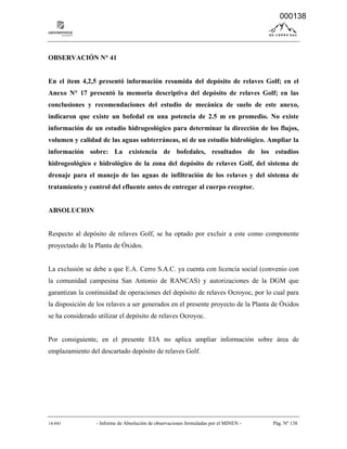14-041 - Informe de Absolución de observaciones formuladas por el MINEN - Pág. Nº 138
OBSERVACIÓN N° 41
En el ítem 4,2,5 presentó información resumida del depósito de relaves Golf; en el
Anexo N° 17 presentó la memoria descriptiva del depósito de relaves Golf; en las
conclusiones y recomendaciones del estudio de mecánica de suelo de este anexo,
indicaron que existe un bofedal en una potencia de 2.5 m en promedio. No existe
información de un estudio hidrogeológico para determinar la dirección de los flujos,
volumen y calidad de las aguas subterráneas, ni de un estudio hidrológico. Ampliar la
información sobre: La existencia de bofedales, resultados de los estudios
hidrogeológico e hidrológico de la zona del depósito de relaves Golf, del sistema de
drenaje para el manejo de las aguas de infiltración de los relaves y del sistema de
tratamiento y control del efluente antes de entregar al cuerpo receptor.
ABSOLUCION
Respecto al depósito de relaves Golf, se ha optado por excluir a este como componente
proyectado de la Planta de Óxidos.
La exclusión se debe a que E.A. Cerro S.A.C. ya cuenta con licencia social (convenio con
la comunidad campesina San Antonio de RANCAS) y autorizaciones de la DGM que
garantizan la continuidad de operaciones del depósito de relaves Ocroyoc, por lo cual para
la disposición de los relaves a ser generados en el presente proyecto de la Planta de Óxidos
se ha considerado utilizar el depósito de relaves Ocroyoc.
Por consiguiente, en el presente EIA no aplica ampliar información sobre área de
emplazamiento del descartado depósito de relaves Golf.
000138
 