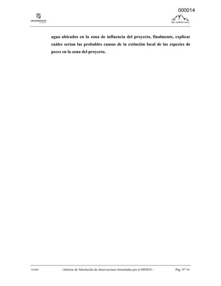 14-041 - Informe de Absolución de observaciones formuladas por el MINEN - Pág. Nº 14
agua ubicados en la zona de influencia del proyecto, finalmente, explicar
cuáles serían las probables causas de la extinción local de las especies de
peces en la zona del proyecto.
000014
 