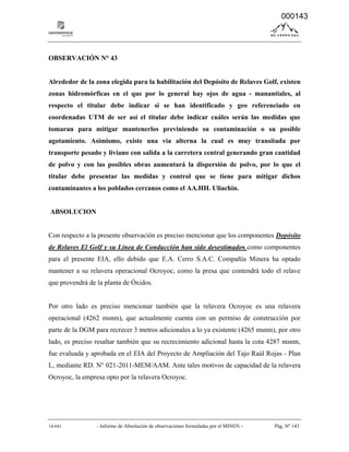 14-041 - Informe de Absolución de observaciones formuladas por el MINEN - Pág. Nº 143
OBSERVACIÓN N° 43
Alrededor de la zona elegida para la habilitación del Depósito de Relaves Golf, existen
zonas hidromórficas en el que por lo general hay ojos de agua - manantiales, al
respecto el titular debe indicar si se han identificado y geo referenciado en
coordenadas UTM de ser así el titular debe indicar cuáles serán las medidas que
tomaran para mitigar mantenerlos previniendo su contaminación o su posible
agotamiento. Asimismo, existe una vía alterna la cual es muy transitada por
transporte pesado y liviano con salida a la carretera central generando gran cantidad
de polvo y con las posibles obras aumentará la dispersión de polvo, por lo que el
titular debe presentar las medidas y control que se tiene para mitigar dichos
contaminantes a los poblados cercanos como el AA.HH. Uliachin.
ABSOLUCION
Con respecto a la presente observación es preciso mencionar que los componentes Depósito
de Relaves El Golf y su Línea de Conducción han sido desestimados como componentes
para el presente EIA, ello debido que E.A. Cerro S.A.C. Compañía Minera ha optado
mantener a su relavera operacional Ocroyoc, como la presa que contendrá todo el relave
que provendrá de la planta de Óxidos.
Por otro lado es preciso mencionar también que la relavera Ocroyoc es una relavera
operacional (4262 msnm), que actualmente cuenta con un permiso de construcción por
parte de la DGM para recrecer 3 metros adicionales a lo ya existente (4265 msnm), por otro
lado, es preciso resaltar también que su recrecimiento adicional hasta la cota 4287 msnm,
fue evaluada y aprobada en el EIA del Proyecto de Ampliación del Tajo Raúl Rojas - Plan
L, mediante RD. N° 021-2011-MEM/AAM. Ante tales motivos de capacidad de la relavera
Ocroyoc, la empresa opto por la relavera Ocroyoc.
000143
 