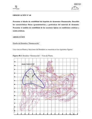 14-041 - Informe de Absolución de observaciones formuladas por el MINEN - Pág. Nº 151
OBSERVACIÓN N° 48
Presentar el diseño de estabilidad del depósito de desmontes Hanancocha. Describir
las características físicas (granulometría) y geotécnicas del material de desmonte.
Presentar el análisis de estabilidad de las secciones típicas en condiciones estáticas y
seudo-estáticas.
ABSOLUCION
Diseño del Botadero “Hanancoccha”
Una vista en Planta y Secciones del Botadero se muestran en las siguientes figuras:
Figura 48.1: Botadero “Hanancocha” - Vista de Planta.
000151
 