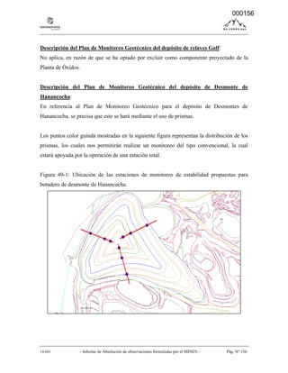14-041 - Informe de Absolución de observaciones formuladas por el MINEN - Pág. Nº 156
Descripción del Plan de Monitoreo Geotécnico del depósito de relaves Golf:
No aplica, en razón de que se ha optado por excluir como componente proyectado de la
Planta de Óxidos.
Descripción del Plan de Monitoreo Geotécnico del depósito de Desmonte de
Hanancocha:
En referencia al Plan de Monitoreo Geotécnico para el depósito de Desmontes de
Hanancocha, se precisa que este se hará mediante el uso de prismas.
Los puntos color guinda mostradas en la siguiente figura representan la distribución de los
prismas, los cuales nos permitirán realizar un monitoreo del tipo convencional, la cual
estará apoyada por la operación de una estación total.
Figura 49-1: Ubicación de las estaciones de monitoreo de estabilidad propuestas para
botadero de desmonte de Hanancocha.
000156
 