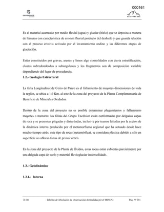 14-041 - Informe de Absolución de observaciones formuladas por el MINEN - Pág. Nº 161
Es el material acarreado por medio fluvial (agua) y glaciar (hielo) que se deposita a manera
de llanuras con característica de erosión fluvial producto del deshielo y que guarda relación
con el proceso erosivo activado por el levantamiento andino y las diferentes etapas de
glaciación.
Están constituidos por gravas, arenas y limos algo consolidados con cierta estratificación,
clastos subredondeados a subangulosos y los fragmentos son de composición variable
dependiendo del lugar de procedencia.
1.2.- Geología Estructural
La falla Longitudinal de Cerro de Pasco es el fallamiento de mayores dimensiones de toda
la región, se ubica a 1.9 Km. al este de la zona del proyecto de la Planta Complementaria de
Beneficio de Minerales Oxidados.
Dentro de la zona del proyecto no es posible determinar plegamientos y fallamiento
mayores o menores; las filitas del Grupo Excélsior están conformadas por delgadas capas
de roca y se presentan plegadas y disturbadas, inclusive por tramos foliadas por la acción de
la dinámica interna producida por el metamorfismo regional que ha actuado desde hace
mucho tiempo atrás; este tipo de roca (metamórfica), se considera plástica debido a ello en
superficie no afloran fallas de primer orden.
En la zona del proyecto de la Planta de Óxidos, estas rocas están cubiertas parcialmente por
una delgada capa de suelo y material fluvioglaciar inconsolidado.
1.3.- Geodinámica
1.3.1.- Interna
000161
 