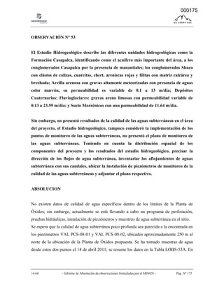 14-041 - Informe de Absolución de observaciones formuladas por el MINEN - Pág. Nº 175
OBSERVACIÓN N° 53
El Estudio Hidrogeológico describe las diferentes unidades hidrogeológicas como la
Formación Casapalca, identificando como el acuífero más importante del área, a los
conglomerados Casapalca por la presencia de manantiales; los conglomerados Shuco
con clástos de calizas, cuarcitas, chert, areniscas rojas y filitas con matriz calcárea y
brechada; Arcilla arenosa con gravas altamente meteorizadas con presencia de aguas
color marrón, su permeabilidad es variable de 0.1 a 13 m/día; Depósitos
Cuaternarios: Fluvioglaciares: gravas areno limosas con permeabilidad variable de
0.13 a 23.59 m/día; y Suelo Morrénicos con una permeabilidad de 11.64 m/día.
Sin embargo, no presentó resultados de la calidad de las aguas subterráneas en el área
del proyecto, el Estudio hidrogeológico, tampoco consideró la implementación de los
puntos de monitoreo de las aguas subterráneas, no presentó el plano de monitoreo de
las aguas subterráneas. Teniendo en cuenta la distribución espacial de los
componentes del proyecto y los resultados del estudio hidrogeológico, precisar la
dirección de los flujos de agua subterránea, inventariar los aflojamientos de aguas
subterránea con sus caudales, ubicar la instalación de piezómetros de monitoreo de la
calidad de las aguas subterráneas y adjuntar el plano respectivo.
ABSOLUCION
No existen datos de calidad de agua específicos dentro de los límites de la Planta de
Óxidos; sin embargo, actualmente se está llevando a cabo un programa de perforación,
pruebas hidráulicas, instalación de piezómetros y muestreo de agua subterránea en el sitio.
Se espera que la calidad de agua subterránea poco profunda sea parecida a la encontrada en
los piezómetros VAL PCS-08-01 y VAL PCS-08-02, ubicados aproximadamente 250 m al
norte de la ubicación de la Planta de Óxidos propuesta. Se ha tomado muestras de agua
desde estos dos puntos el 14 de abril 2011; se resume los datos en la Tabla LOBS-53A. En
000175
 