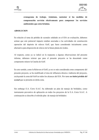 14-041 - Informe de Absolución de observaciones formuladas por el MINEN - Pág. Nº 180
cronograma de trabajo. Asimismo, sustentar si las medidas de
compensación servirán efectivamente para compensar !os servicios
ambientales que estos brindan.
ABSOLUCION
En relación al tema de pérdida de oconales señalado en el EIA en evaluación, debemos
aclarar que este potencial impacto estaban asociadas a las actividades de construcción
operación del depósito de relaves Golf, que fuera considerado inicialmente como
alternativa para disposición de relaves de la futura planta de óxidos.
Al respecto, como ya se indicó en la respuesta a algunas observaciones del presente
informe, debemos reiterar que para el presente proyecto se ha descartado como
componente minero la Cancha de Golf.
En este sentido, como la Relavera el Golf, ya no es más considerada como componente del
presente proyecto, se ha modificado el área de influencia directa e indirecta del proyecto,
excluyendo la zona del Golf en todos los alcances del EIA. Por tanto no habrá pérdida del
oconal que se presenta en dicha zona.
Sin embargo E.A. Cerro S.A.C. ha elaborado un plan de manejo de bofedales, como
instrumento preventivo de aplicación en todos los proyectos de la E.A. Cerro S.A.C. A
continuación se describe el referido plan de manejo de bofedales:
000180
 