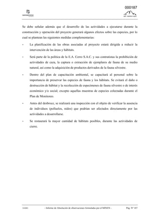 14-041 - Informe de Absolución de observaciones formuladas por el MINEN - Pág. Nº 187
Se debe señalar además que el desarrollo de las actividades a ejecutarse durante la
construcción y operación del proyecto generará algunos efectos sobre las especies, por lo
cual se plantean las siguientes medidas complementarias:
- La planificación de las obras asociadas al proyecto estará dirigida a reducir la
intervención de las áreas y hábitats.
- Será parte de la política de la E.A. Cerro S.A.C. y sus contratistas la prohibición de
actividades de caza, la captura o extracción de ejemplares de fauna de su medio
natural, así como la adquisición de productos derivados de la fauna silvestre.
- Dentro del plan de capacitación ambiental, se capacitará al personal sobre la
importancia de preservar las especies de fauna y los hábitats. Se evitará el daño o
destrucción de hábitat y la recolección de especímenes de fauna silvestre o de interés
económico y/o social; excepto aquellas muestras de especies colectadas durante el
Plan de Monitoreo.
- Antes del desbroce, se realizará una inspección con el objeto de verificar la ausencia
de individuos (polluelos, nidos) que podrían ser afectados directamente por las
actividades a desarrollarse.
- Se restaurará la mayor cantidad de hábitats posibles, durante las actividades de
cierre.
000187
 