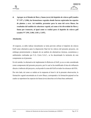 14-041 - Informe de Absolución de observaciones formuladas por el MINEN - Pág. Nº 19
d. Agregar en el listado de flora y fauna (aves) del depósito de relaves golf (cuadro
N° 3.97 y 3,106), las formaciones vegetales donde fueron registrados las especies
de plantas y aves. Así también, presentar para la zona del cerro Shuco, los
resultados del análisis de cobertura vegetal, así como el de diversidad de flora y
fauna por transecto, al igual como se realizó para el depósito de relaves golf
(cuadro N° 3.99, 3.100, 3.101 y 3.107).
Absolución.
Al respecto, se debe indicar inicialmente se tenía previsto utilizar el depósito de relaves
Golf como alternativa para la disposición final de los relaves del presente proyecto, sin
embargo posteriormente y después de un análisis de alternativas técnicas, económicas y
ambientales realizadas por E.A. Cerro S.A.C., se ha desestimado la inclusión de este
componente en el presente.
En tal sentido, la alternativa de implementar la Relavera el Golf, ya no es más considerada
como componente del presente proyecto, por lo cual se ha modificado el área de influencia
directa e indirecta del proyecto, excluyendo la zona del Golf en todos los alcances del EIA.
Por otro lado, tal como se señala en la respuesta al ítem b. de la presente observación, la
formación vegetal encontrada en el cerro Shuco, corresponde a la formación pajonal en las
cuales se reportaron las especies de fauna (aves) descritas en la línea base ambiental.
000019
 