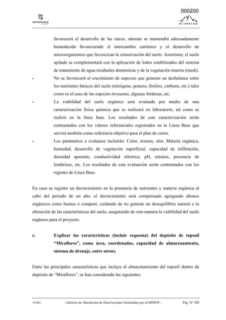 14-041 - Informe de Absolución de observaciones formuladas por el MINEN - Pág. Nº 200
favorecerá el desarrollo de las raíces, además se mantendrá adecuadamente
humedecido favoreciendo el intercambio catiónico y el desarrollo de
microorganismos que favorezcan la conservación del suelo. Asimismo, el suelo
apilado se complementará con la aplicación de lodos estabilizados del sistema
de tratamiento de agua residuales domésticas y de la vegetación muerta (mush).
- No se favorecerá el crecimiento de especies que generen un desbalance entre
los nutrientes básicos del suelo (nitrógeno, potasio, fósforo, carbono, etc.) tales
como es el caso de las especies invasoras, algunas foráneas, etc.
- La viabilidad del suelo orgánico será evaluada por medio de una
caracterización física química que se realizará en laboratorio, tal como se
realizó en la línea base. Los resultados de esta caracterización serán
contrastados con los valores referenciales registrados en la Línea Base que
servirá también como referencia objetivo para el plan de cierre.
- Los parámetros a evaluarse incluirán: Color, textura, olor, Materia orgánica,
humedad, desarrollo de vegetación superficial, capacidad de infiltración,
densidad aparente, conductividad eléctrica, pH, nitratos, presencia de
lombrices, etc. Los resultados de esta evaluación serán contrastados con los
registro de Línea Base.
En caso se registre un decrecimiento en la presencia de nutrientes y materia orgánica al
cabo del periodo de un año, el decrecimiento será compensado agregando abonos
orgánicos como humus o compost, cuidando de no generar un desequilibrio natural o la
alteración de las características del suelo, asegurando de esta manera la viabilidad del suelo
orgánico para el proyecto.
e. Explicar las características (incluir esquema) del depósito de topsoil
“Miraflores”, como área, coordenadas, capacidad de almacenamiento,
sistema de drenaje, entre otros).
Entre las principales características que incluye el almacenamiento del topsoil dentro de
depósito de “Miraflores”, se han considerado las siguientes:
000200
 