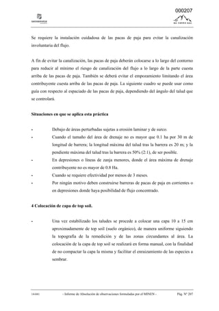 14-041 - Informe de Absolución de observaciones formuladas por el MINEN - Pág. Nº 207
Se requiere la instalación cuidadosa de las pacas de paja para evitar la canalización
involuntaria del flujo.
A fin de evitar la canalización, las pacas de paja deberán colocarse a lo largo del contorno
para reducir al mínimo el riesgo de canalización del flujo a lo largo de la parte cuesta
arriba de las pacas de paja. También se deberá evitar el empozamiento limitando el área
contribuyente cuesta arriba de las pacas de paja. La siguiente cuadro se puede usar como
guía con respecto al espaciado de las pacas de paja, dependiendo del ángulo del talud que
se controlará.
Situaciones en que se aplica esta práctica
- Debajo de áreas perturbadas sujetas a erosión laminar y de surco.
- Cuando el tamaño del área de drenaje no es mayor que 0.1 ha por 30 m de
longitud de barrera; la longitud máxima del talud tras la barrera es 20 m; y la
pendiente máxima del talud tras la barrera es 50% (2:1), de ser posible.
- En depresiones o líneas de zanja menores, donde el área máxima de drenaje
contribuyente no es mayor de 0.8 Ha.
- Cuando se requiere efectividad por menos de 3 meses.
- Por ningún motivo deben construirse barreras de pacas de paja en corrientes o
en depresiones donde haya posibilidad de flujo concentrado.
4 Colocación de capa de top soil.
- Una vez estabilizado los taludes se procede a colocar una capa 10 a 15 cm
aproximadamente de top soil (suelo orgánico), de manera uniforme siguiendo
la topografía de la remedición y de las zonas circundantes al área. La
colocación de la capa de top soil se realizará en forma manual, con la finalidad
de no compactar la capa la misma y facilitar el enraizamiento de las especies a
sembrar.
000207
 