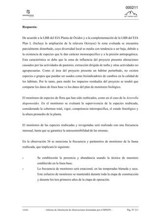 14-041 - Informe de Absolución de observaciones formuladas por el MINEN - Pág. Nº 211
Respuesta:
De acuerdo a la LBB del EIA Planta de Óxidos y a la complementación de la LBB del EIA
Plan L (Incluye la ampliación de la relavera Ocroyoc) la zona evaluada se encuentra
parcialmente disturbado, cuya diversidad local es media con tendencia a ser baja, debido a
la existencia de especies que le dan carácter monoespecífico y a la presión antropogénica.
Esta característica se debe que la zona de influencia del proyecto presenta alteraciones
causados por las actividades de pastoreo, extracción dirigida de turba y otras actividades no
agropecuarias. Como el área del proyecto presenta un hábitat perturbado, no existen
especies o grupos que puedan ser usados como bioindicadores de cambios en la calidad de
los hábitats. Por lo tanto, para medir los impactos residuales del proyecto se tendrá que
comparar los datos de línea base vs los datos del plan de monitoreo biológico.
El monitoreo de especies de flora que han sido reubicados, como en el caso de la Azorrella
diapensoides. En el monitoreo se evaluará la supervivencia de la especies reubicada,
considerando la cobertura total, vigor, competencia interespecífica, el estado fenológico y
la altura promedio de la planta.
El monitoreo de las especies reubicadas y revegetadas será realizado con una frecuencia
mensual, hasta que se garantice la autosostenibilidad de las mismas.
En la observación 56 se menciona la frecuencia y parámetros de monitoreo de la fauna
reubicada, que implicará lo siguiente:
- Se establecerán la presencia y abundancia usando la técnica de muestreo
establecido en la línea base.
- La frecuencia de monitoreo será estacional, en las temporadas húmeda y seca.
Este esfuerzo de monitoreo se mantendrá durante toda la etapa de construcción
y durante los tres primeros años de la etapa de operación.
000211
 