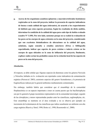 14-041 - Informe de Absolución de observaciones formuladas por el MINEN - Pág. Nº 22
g. Acerca de los organismos acuáticos (plancton y macroinvertebrados bentónicos)
registrados en la zona del proyecto, indicar la presencia de especies indicadoras
de buena o mala calidad del agua (tolerantes), de acuerdo a los requerimientos
de hábitats que estas especies presentan, Según los resultados de dicho análisis,
determinar la condición de la calidad del agua para cada tipo de habita evaluado
(cuadro N° 3.109). Por otro lado, sustentar porque no se realizó la evaluación de
los peces en los cuerpos de agua existentes en la zona del proyecto, considerando
que son excelentes bioindicadores de alteraciones en la calidad del agua,
asimismo, según consulta a estudios anteriores (ElAs) o bibliografía
especializada, indicar que especies de peces existían o todavía existen en los
cuerpos de agua ubicados en la zona de influencia del proyecto, finalmente,
explicar cuáles serían las probables causas de la extinción local de las especies de
peces en la zona del proyecto.
Absolución.
Al respecto, se debe señalar que Algunas especies de diatomeas como los géneros Navicula
y Nitzschia, hallados en la evaluación son reportados como indicadores de contaminación
orgánica (Perezet.al. 2003), asimismo especies del genero Scenedesmus y la presencia de
Euglonoficeas indican por lo general ambientes medianamente contaminados.
Sin embargo, también habría que considerar que el ensamblaje de la comunidad
fitoplanctónica es un aspecto importante a tener en cuenta puesto que las bacillariophytas
son por lo general el grupo taxonómico representativo de la comunidad microalgal, seguido
de las clorophytas y menos representadas pueden estar las cianoficeas, euglonophytas, etc.
Este ensamblaje se mantiene en el área evaluada y no se observa por ejemplo un
incremento de la dominancia de las cianoficeas que indica usualmente un ambiente con alta
carga orgánica (Reavie y Smol, 1998; Rottet al., 1998; Rosemondet al., 2000).
000022
 