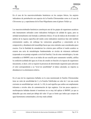 14-041 - Informe de Absolución de observaciones formuladas por el MINEN - Pág. Nº 24
En el caso de los macroinvertebrados bentónicos en los cuerpos lóticos, los mejores
indicadores de perturbación son especies de la Familia Chironomidae como es el caso de
Chironomus sp. y especímenes de la Clase Oligochaeta como el género Tubifex sp.
Los macroinvertebrados bentónicos constituyen uno de los grupos de organismos acuáticos
más intensamente utilizados como indicadores biológicos de calidad de aguas, pero su
utilidad normalmente está limitada a ambientes lóticos. El uso de índices de diversidad o el
análisis de la riqueza específica del medio como indicadores numéricos han sido también
extensamente usados, sin embargo las variaciones geográficas y estacionales en la
composición y abundancia del ensamblaje hacen que estos métodos sean considerados poco
exactos. Con la finalidad de estandarizar los criterios para calificar el medio acuático se
crearon una serie de metodologías fundamentadas en niveles de tolerancia ambiental
(expresada en un puntaje asignado a nivel de Familia). Una de estas metodologías y la más
extendida es el BMWP, este es un índice de uso sencillo pero sumamente variable, califica
la condición (calidad) del agua en el área de estudio en función a la riqueza de organismos
únicamente, es decir, solo se requiere la presencia de determinado organismo para adicionar
el valor correspondiente a su “nivel de sensibilidad” al índice calculado, no importa su
abundancia ni su dominancia relativa.
En el caso de los organismos hallados en la zona monitoreada la Familia Chironomidae
tiene un valor de sensibilidad de 2 y la Familia Tubificidae un valor de 1 (en una escala
creciente en sensibilidad que varía de 1 a 10), lo cual significa que ambos son ampliamente
tolerantes a niveles altos de contaminación de tipo orgánica. Con tan pocas especies o
morfoespecies halladas durante el monitoreo no es muy útil aplicar el BMWP, ya que es
deducible que este estará por debajo del valor 15 que es limite que indica que cuerpos de
agua fuertemente contaminados y de muy mala calidad.
000024
 