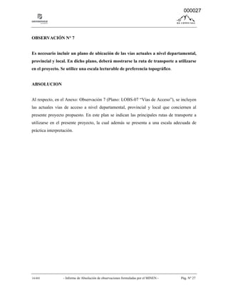 14-041 - Informe de Absolución de observaciones formuladas por el MINEN - Pág. Nº 27
OBSERVACIÓN N° 7
Es necesario incluir un plano de ubicación de las vías actuales a nivel departamental,
provincial y local. En dicho plano, deberá mostrarse la ruta de transporte a utilizarse
en el proyecto. Se utilice una escala lecturable de preferencia topográfico.
ABSOLUCION
Al respecto, en el Anexo: Observación 7 (Plano: LOBS-07 “Vías de Acceso”), se incluyen
las actuales vías de acceso a nivel departamental, provincial y local que conciernen al
presente proyecto propuesto. En este plan se indican las principales rutas de transporte a
utilizarse en el presente proyecto, la cual además se presenta a una escala adecuada de
práctica interpretación.
000027
 