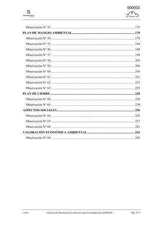 14-041 - Informe de Absolución de observaciones formuladas por el MINEN - Pág. Nº 3
Observación N° 53 ........................................................................................................ 175
PLAN DE MANEJO AMBIENTAL.............................................................................. 179
Observación N° 54 ........................................................................................................ 179
Observación N° 55 ........................................................................................................ 184
Observación N° 56 ........................................................................................................ 188
Observación N° 57 ........................................................................................................ 194
Observación N° 58 ........................................................................................................ 205
Observación N° 59 ........................................................................................................ 209
Observación N° 60 ........................................................................................................ 218
Observación N° 61 ........................................................................................................ 221
Observación N° 62 ........................................................................................................ 223
Observación N° 63 ........................................................................................................ 225
PLAN DE CIERRE ......................................................................................................... 228
Observación N° 64 ........................................................................................................ 228
Observación N° 65 ........................................................................................................ 230
ASPECTOS SOCIALES................................................................................................. 236
Observación N° 66 ........................................................................................................ 236
Observación N° 67 ........................................................................................................ 237
Observación N° 68 ........................................................................................................ 241
VALORACIÓN ECONÓMICA AMBIENTAL........................................................... 242
Observación N° 69 ........................................................................................................ 242
000003
 