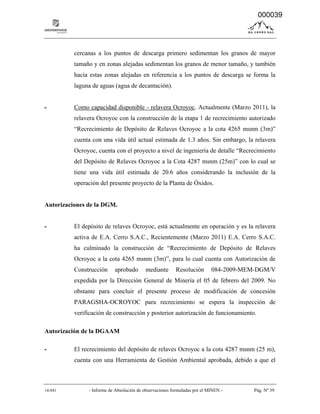 14-041 - Informe de Absolución de observaciones formuladas por el MINEN - Pág. Nº 39
cercanas a los puntos de descarga primero sedimentan los granos de mayor
tamaño y en zonas alejadas sedimentan los granos de menor tamaño, y también
hacia estas zonas alejadas en referencia a los puntos de descarga se forma la
laguna de aguas (agua de decantación).
- Como capacidad disponible - relavera Ocroyoc. Actualmente (Marzo 2011), la
relavera Ocroyoc con la construcción de la etapa 1 de recrecimiento autorizado
“Recrecimiento de Depósito de Relaves Ocroyoc a la cota 4265 msnm (3m)”
cuenta con una vida útil actual estimada de 1.3 años. Sin embargo, la relavera
Ocroyoc, cuenta con el proyecto a nivel de ingeniería de detalle “Recrecimiento
del Depósito de Relaves Ocroyoc a la Cota 4287 msnm (25m)” con lo cual se
tiene una vida útil estimada de 20.6 años considerando la inclusión de la
operación del presente proyecto de la Planta de Óxidos.
Autorizaciones de la DGM.
- El depósito de relaves Ocroyoc, está actualmente en operación y es la relavera
activa de E.A. Cerro S.A.C., Recientemente (Marzo 2011) E.A. Cerro S.A.C.
ha culminado la construcción de “Recrecimiento de Depósito de Relaves
Ocroyoc a la cota 4265 msnm (3m)”, para lo cual cuenta con Autorización de
Construcción aprobado mediante Resolución 084-2009-MEM-DGM/V
expedida por la Dirección General de Minería el 05 de febrero del 2009. No
obstante para concluir el presente proceso de modificación de concesión
PARAGSHA-OCROYOC para recrecimiento se espera la inspección de
verificación de construcción y posterior autorización de funcionamiento.
Autorización de la DGAAM
- El recrecimiento del depósito de relaves Ocroyoc a la cota 4287 msnm (25 m),
cuenta con una Herramienta de Gestión Ambiental aprobada, debido a que el
000039
 