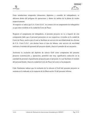 14-041 - Informe de Absolución de observaciones formuladas por el MINEN - Pág. Nº 42
Estas instalaciones temporales (almacenes, depósitos y comedor de trabajadores), se
ubicaran dentro del polígono de operaciones y dentro de ámbito de la planta de óxidos
respectivamente.
Al respecto se indica que E.A. Cerro S.A.C. no contara con un campamento de trabajadores
ya que estos residirán en la ciudad de Cerro de Pasco
Respecto al campamento de trabajadores, el presente proyecto no va a requerir de este
componente dado que el personal pernoctara en sus respectivas viviendas en la ciudad de
Cerro de Pasco, motivo por el cual se facilitara un servicio de movilidad desde las oficinas
de E.A. Cerro S.A.C. con destino hacia el área de labores, este servicio de movilidad
realizara el traslado del personal del proyecto desde y hacia el comedor de ser necesario.
Asimismo la exclusión del depósito de relaves Golf como componente del presente
proyecto (construcción y operación), permitirá una muy significativa reducción en la
cantidad de personal originalmente propuesta para el proyecto; lo cual facilitara el traslado
del personal desde y hacia la ciudad de Cerro de Pasco tal como se ha propuesto.
Cabe finalmente indicar que la exclusión de la relavera el Golf del presente proyecto se
sustenta en lo indicado en la respuesta de la Observación 10 del presente informe.
000042
 
