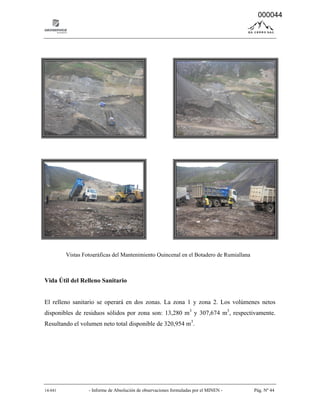 14-041 - Informe de Absolución de observaciones formuladas por el MINEN - Pág. Nº 44
Vida Útil del Relleno Sanitario
El relleno sanitario se operará en dos zonas. La zona 1 y zona 2. Los volúmenes netos
disponibles de residuos sólidos por zona son: 13,280 m3
y 307,674 m3
, respectivamente.
Resultando el volumen neto total disponible de 320,954 m3
.
Vistas Fotográficas del Mantenimiento Quincenal en el Botadero de Rumiallana
000044
 