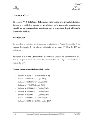 14-041 - Informe de Absolución de observaciones formuladas por el MINEN - Pág. Nº 56
OBSERVACIÓN N° 17
En el anexo N° 10-A, Informes de Ensayo de Laboratorio, se ha presentado informes
de ensayo de calidad de agua en los que el titular no ha presentado las cadenas de
custodia de los correspondiente monitoreos, por lo expuesto se deberá adjuntar la
información solicitada.
ABSOLUCION
De acuerdo a lo solicitado por la autoridad se adjunta en el Anexo Observación 17 las
cadenas de custodia de los Informes adjuntados en el anexo N° 10-A del EIA en
evaluacion:
Se adjunta en el Anexo Observación 17: Cadenas de Custodia de los laboratorios de J
Ramón e Inspectorate correspondiente al monitoreo de Calidad de Agua, correspondiente al
periodo del 2007
Cadenas de custodia del Laboratorio J Ramón:
- Informe N° 10711152 (9 Noviembre 2010)
- Informe N° 10705042 (4 Mayo 2007)
- Informe N° 10704380 (30 Mayo 20079
- Informe N°10704070 (9 Abril 2007)
- Informe N° 10710465 (29 Octubre 2007)
- Informe N° 10710355 (22 Octubre 2007)
- Informe N° 10710245 (12 Octubre 2007)
- Informe N° 10710154 (5 Octubre 2007)
- Informe N° 10711045-1 (5 Noviembre 2007)
000056
 