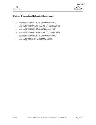 14-041 - Informe de Absolución de observaciones formuladas por el MINEN - Pág. Nº 57
Cadenas de custodia del Laboratorio Inspectorate:
- Informe N° 1010544L/07-MA (25 Octubre 2010)
- Informe N° 1010498L/07-MA-MB (24 Octubre 2010)
- Informe N° 1010499L/07-MA (24 Octubre 2007)
- Informe N° 1010543L/07-MA-MB (25 Octubre 2007)
- Informe N° 1010600L/07-MA (26 Octubre 2006)
- Informe N° 54544L/07-MA (25 Mayo 2007)
000057
 