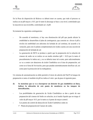 14-041 - Informe de Absolución de observaciones formuladas por el MINEN - Pág. Nº 65
En la Poza de disposición de Relaves se deberá tener en cuenta, que todo el proceso se
realiza en un pH mayor a 10.5, por lo tanto la descarga se hace a ese nivel, controlando que
la reacción no sea reversible, controlando así el pH.
Se tomaran las siguientes contingencias:
- De acuerdo al monitoreo, si hay una disminución del pH que pueda afectar la
estabilidad se desarrollara el plan de contingencia, que consiste en elevar el pH a
niveles de estabilidad con adiciones de lechada de cal continua, de acuerdo a la
variación, para esto la planta complementaria de óxidos cuenta con una sección de
preparación de lechada de cal.
- La generación de HCN se produce a partir que la preparación de la solución de
cianuro de sodio no se realice en un medio alcalino (pH > 10.5) por lo tanto el
procedimiento lo indica así, y no se debería tener tal evento, pero adicionalmente
se va a contar con detectores de ácido Cianhídrico en el área de preparación, así
como en el área de lixiviación, para que puedan automáticamente dosificar cal, así
como para la protección de los trabajadores.
Un sistema de automatización no debe permitir el inicio de adición del NaCN al tanque de
preparación si antes el medidor de pH no indica el valor que da pase al siguiente paso.
d) Se menciona que se va a incorporar un detector de gas cianhídrico en línea,
indicar la ubicación de este punto de monitoreo en los tanques de
detoxificación.
- Las posibilidades de generación de Ácido Cianihidrico se dan a partir de una
preparación del cianuro de Sodio en solución, en el medio líquido que no tenga el
valor de pH mayor 10.5, por lo tanto es el punto de mayor control.
- Los puntos de control de detección de Ácido Cianhidrico están en:
 Planta de preparación de Cianuro de sodio.
000065
 